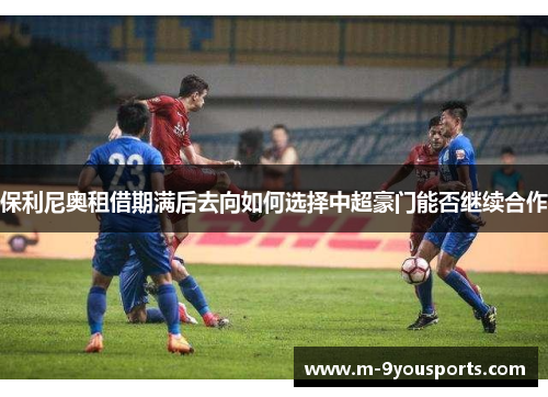 保利尼奥租借期满后去向如何选择中超豪门能否继续合作