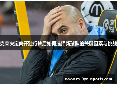 克莱决定离开独行侠后如何选择新球队的关键因素与挑战